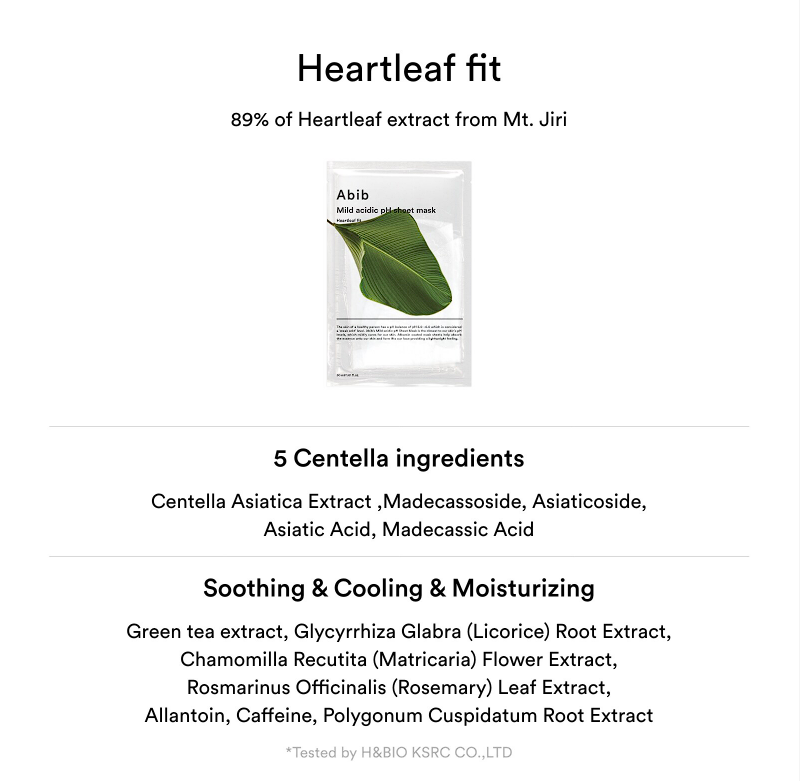 Abib Mild Acidic pH Sheet Mask Heartleaf Fit: 5 centella ingredients: centella astiatica extract, madecassoside, asiaticoside, asiatic acid, madecassic acid. Soothing & Cooling & Moisturizing: Green tea extract, Licorice root extract, Matriacaria Flower Extract, Rosemary leaf extract, Allantoin, Caffeine