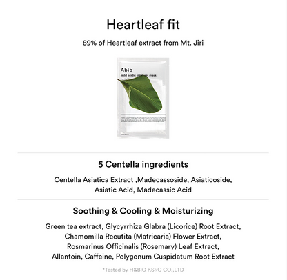 Abib Mild Acidic pH Sheet Mask Heartleaf Fit: 5 centella ingredients: centella astiatica extract, madecassoside, asiaticoside, asiatic acid, madecassic acid. Soothing & Cooling & Moisturizing: Green tea extract, Licorice root extract, Matriacaria Flower Extract, Rosemary leaf extract, Allantoin, Caffeine